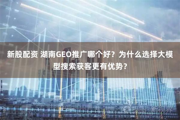 新股配资 湖南GEO推广哪个好？为什么选择大模型搜索获客更有优势？