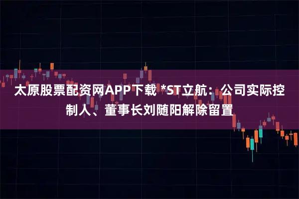 太原股票配资网APP下载 *ST立航：公司实际控制人、董事长刘随阳解除留置