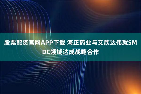 股票配资官网APP下载 海正药业与艾欣达伟就SMDC领域达成战略合作