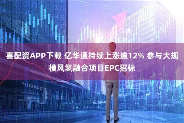 喜配资APP下载 亿华通持续上涨逾12% 参与大规模风氢融合项目EPC招标