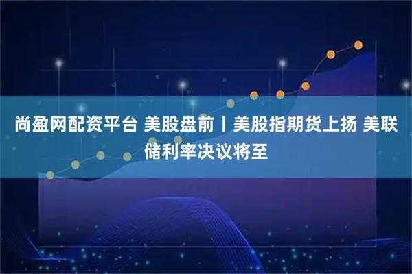 尚盈网配资平台 美股盘前丨美股指期货上扬 美联储利率决议将至