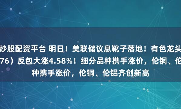 炒股配资平台 明日!美联储议息靴子落地!有色龙头ETF(159876)反包大涨4.58%!细分品种携手涨价,伦铜、伦铝齐创新高