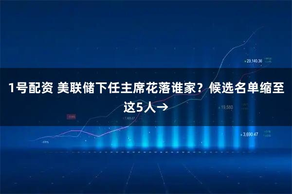 1号配资 美联储下任主席花落谁家?候选名单缩至这5人→