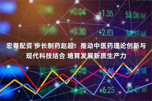 宏粤配资 步长制药赵超：推动中医药理论创新与现代科技结合 培育发展新质生产力