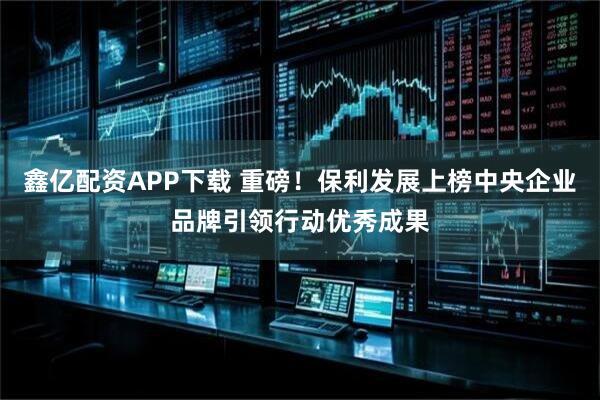 鑫亿配资APP下载 重磅！保利发展上榜中央企业品牌引领行动优秀成果
