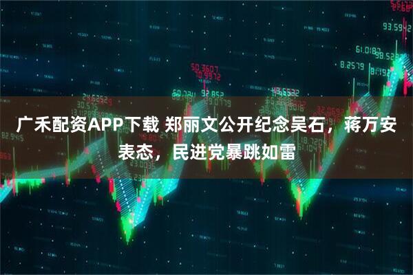 广禾配资APP下载 郑丽文公开纪念吴石，蒋万安表态，民进党暴跳如雷