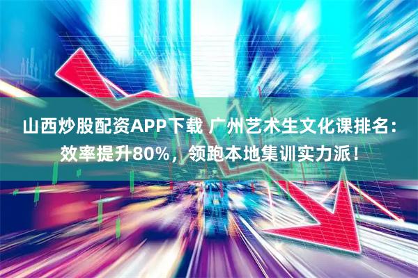 山西炒股配资APP下载 广州艺术生文化课排名：效率提升80%，领跑本地集训实力派！