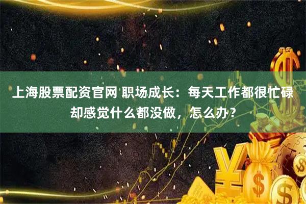 上海股票配资官网 职场成长：每天工作都很忙碌却感觉什么都没做，怎么办？