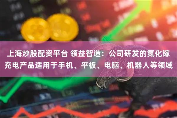 上海炒股配资平台 领益智造:公司研发的氮化镓充电产品适用于手机、平板、电脑、机器人等领域