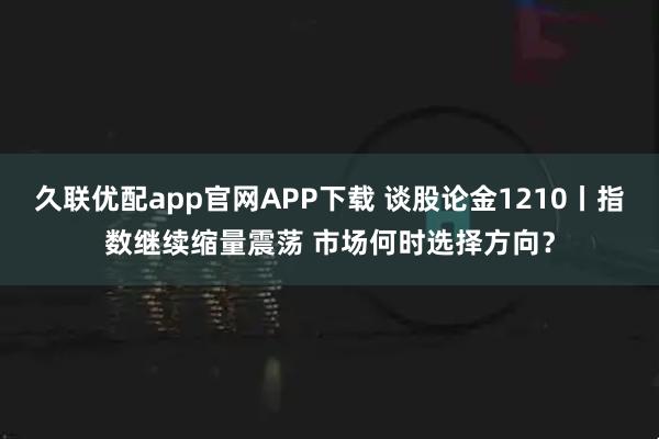 久联优配app官网APP下载 谈股论金1210丨指数继续缩量震荡 市场何时选择方向?