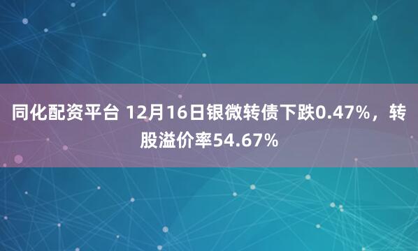 同化配资平台 12月16日银微转债下跌0.47%，转股溢价率54.67%