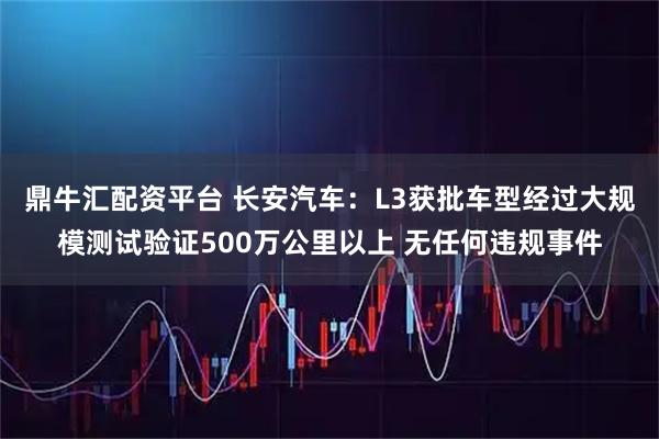 鼎牛汇配资平台 长安汽车：L3获批车型经过大规模测试验证500万公里以上 无任何违规事件