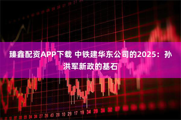 臻鑫配资APP下载 中铁建华东公司的2025：孙洪军新政的基石
