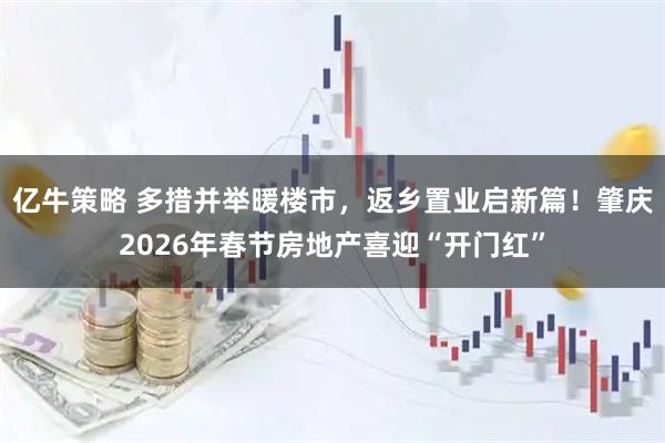 亿牛策略 多措并举暖楼市，返乡置业启新篇！肇庆2026年春节房地产喜迎“开门红”