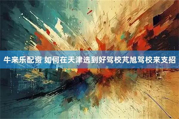 牛来乐配资 如何在天津选到好驾校芃旭驾校来支招