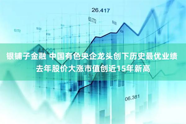 银铺子金融 中国有色央企龙头创下历史最优业绩 去年股价大涨市值创近15年新高