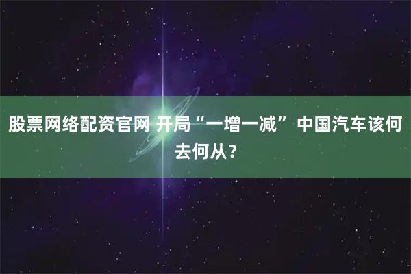 股票网络配资官网 开局“一增一减” 中国汽车该何去何从？