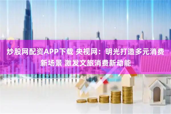 炒股网配资APP下载 央视网：明光打造多元消费新场景 激发文旅消费新动能
