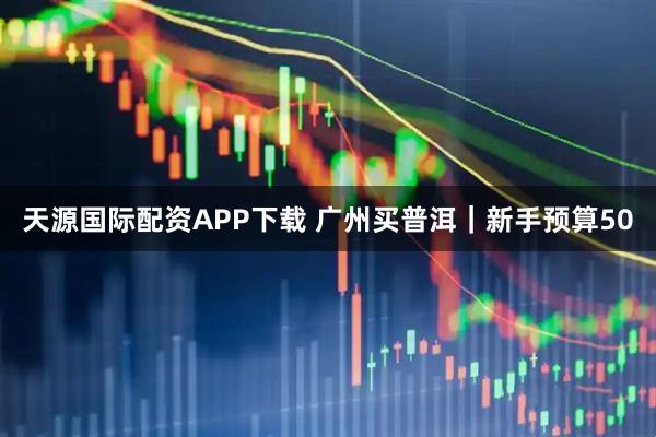 天源国际配资APP下载 广州买普洱｜新手预算50