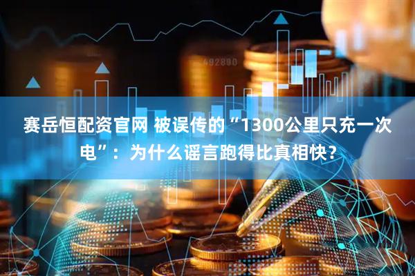 赛岳恒配资官网 被误传的“1300公里只充一次电”:为什么谣言跑得比真相快?