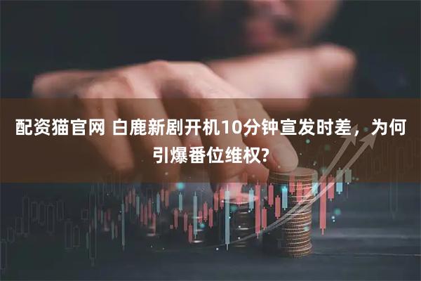 配资猫官网 白鹿新剧开机10分钟宣发时差，为何引爆番位维权?