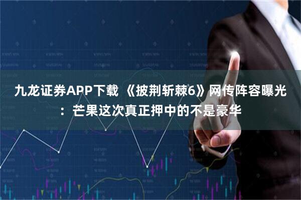 九龙证券APP下载 《披荆斩棘6》网传阵容曝光：芒果这次真正押中的不是豪华
